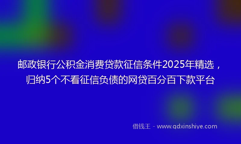 邮政银行公积金消费贷款征信条件2025年精选，归纳5个不看征信负债的网贷百分百下款平台
