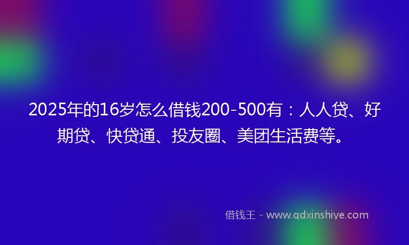 2025年的16岁怎么借钱200-500有：人人贷、好期贷、快贷通、投友圈、美团生活费等。