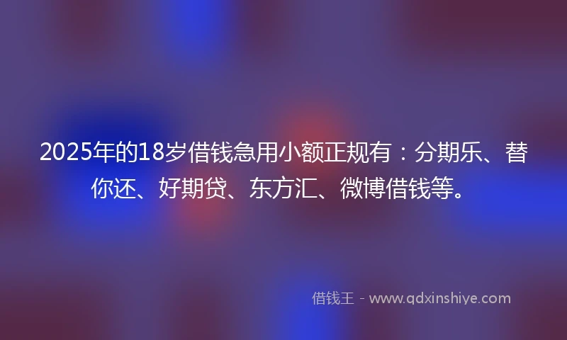 2025年的18岁借钱急用小额正规有：分期乐、替你还、好期贷、东方汇、微博借钱等。