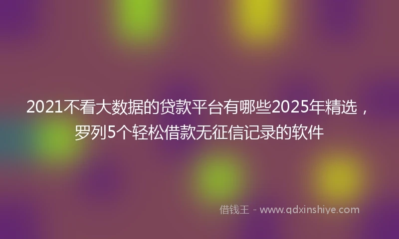 2021不看大数据的贷款平台有哪些2025年精选，罗列5个轻松借款无征信记录的软件