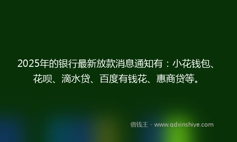 2025年的银行最新放款消息通知有：小花钱包、花呗、滴水贷、百度有钱花、惠商贷等。