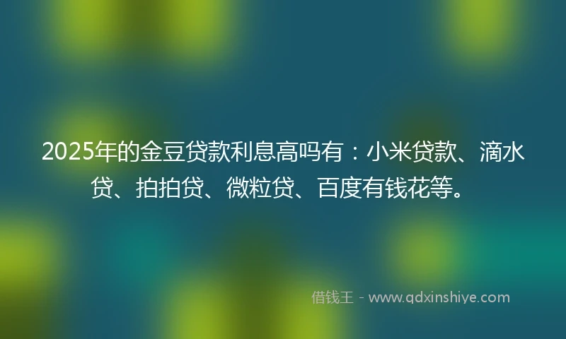 2025年的金豆贷款利息高吗有：小米贷款、滴水贷、拍拍贷、微粒贷、百度有钱花等。