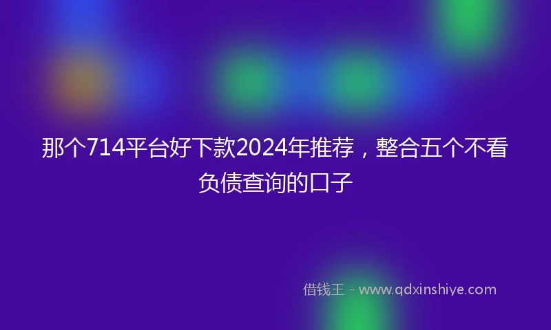 那个714平台好下款2024年推荐，整合五个不看负债查询的口子