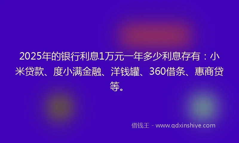 2025年的银行利息1万元一年多少利息存有：小米贷款、度小满金融、洋钱罐、360借条、惠商贷等。