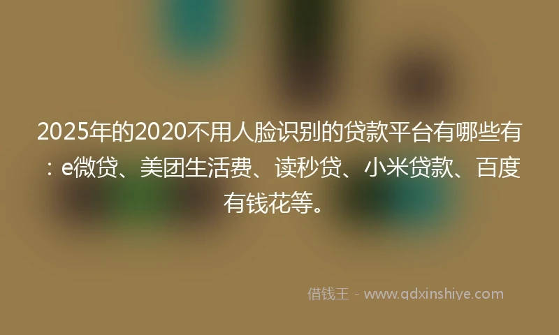 2025年的2020不用人脸识别的贷款平台有哪些有：e微贷、美团生活费、读秒贷、小米贷款、百度有钱花等。