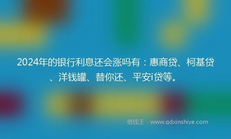 2024年的银行利息还会涨吗有：惠商贷、柯基贷、洋钱罐、替你还、平安i贷等。