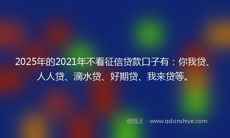 2025年的2021年不看征信贷款口子有：你我贷、人人贷、滴水贷、好期贷、我来贷等。