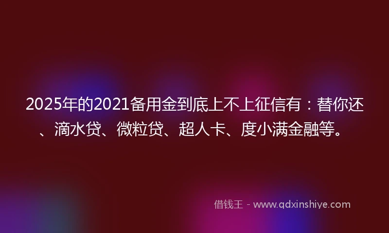 2025年的2021备用金到底上不上征信有：替你还、滴水贷、微粒贷、超人卡、度小满金融等。