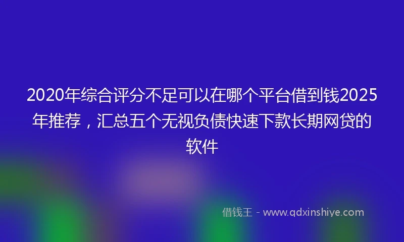 2020年综合评分不足可以在哪个平台借到钱2025年推荐，汇总五个无视负债快速下款长期网贷的软件