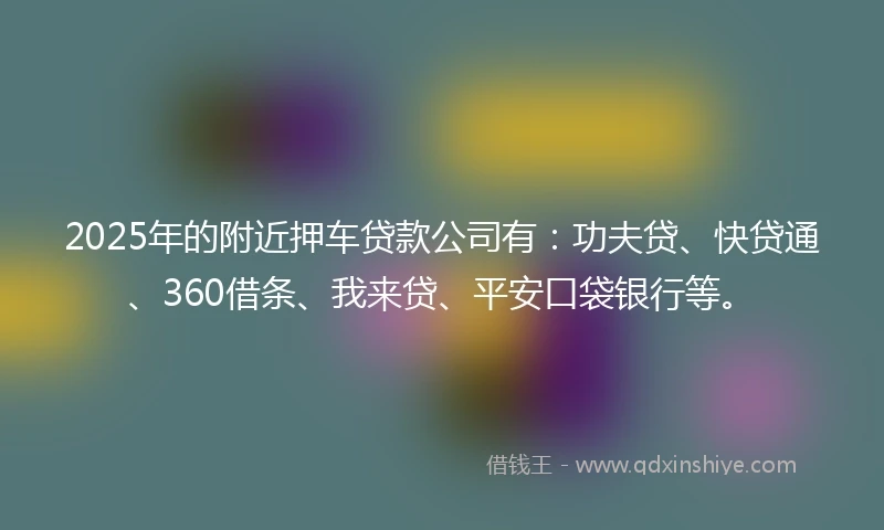 2025年的附近押车贷款公司有：功夫贷、快贷通、360借条、我来贷、平安口袋银行等。