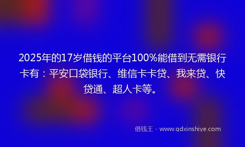 2025年的17岁借钱的平台100%能借到无需银行卡有：平安口袋银行、维信卡卡贷、我来贷、快贷通、超人卡等。
