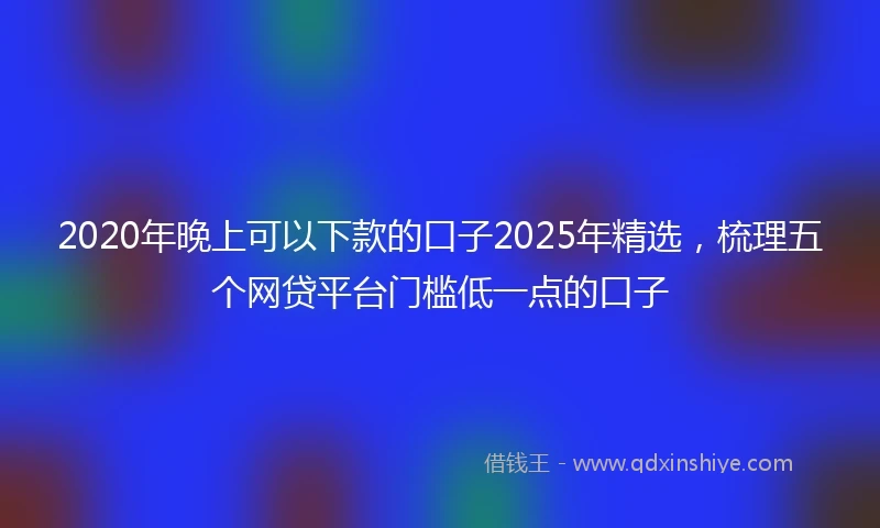 2020年晚上可以下款的口子2025年精选，梳理五个网贷平台门槛低一点的口子