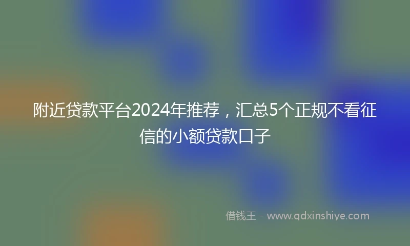 附近贷款平台2024年推荐，汇总5个正规不看征信的小额贷款口子