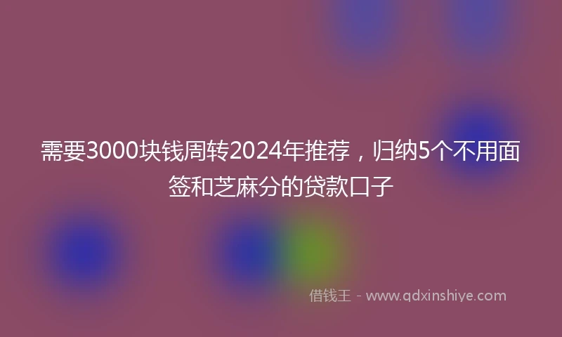 需要3000块钱周转2024年推荐，归纳5个不用面签和芝麻分的贷款口子