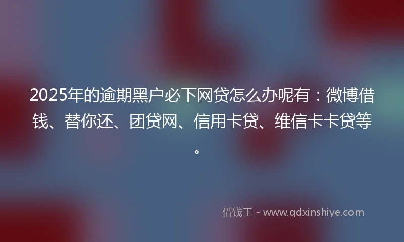 2025年的逾期黑户必下网贷怎么办呢有：微博借钱、替你还、团贷网、信用卡贷、维信卡卡贷等。