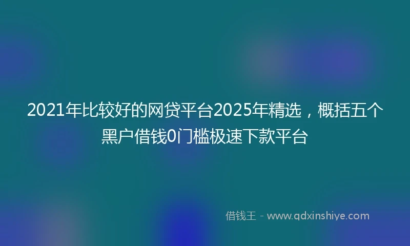 2021年比较好的网贷平台2025年精选，概括五个黑户借钱0门槛极速下款平台