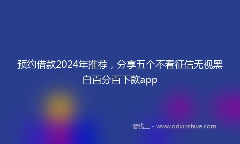 预约借款2024年推荐，分享五个不看征信无视黑白百分百下款app
