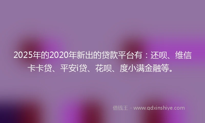 2025年的2020年新出的贷款平台有：还呗、维信卡卡贷、平安i贷、花呗、度小满金融等。