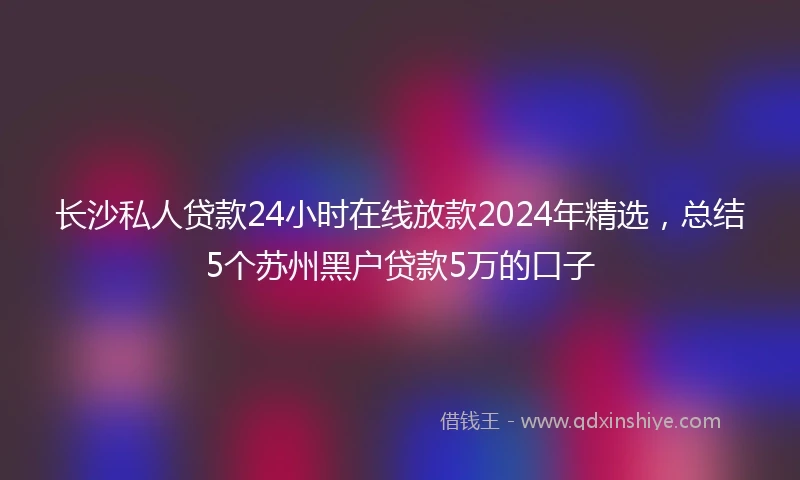 长沙私人贷款24小时在线放款2024年精选，总结5个苏州黑户贷款5万的口子