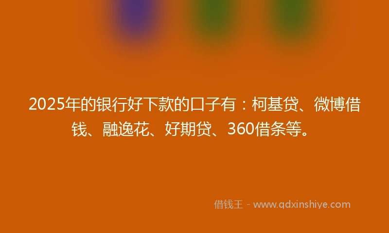 2025年的银行好下款的口子有：柯基贷、微博借钱、融逸花、好期贷、360借条等。