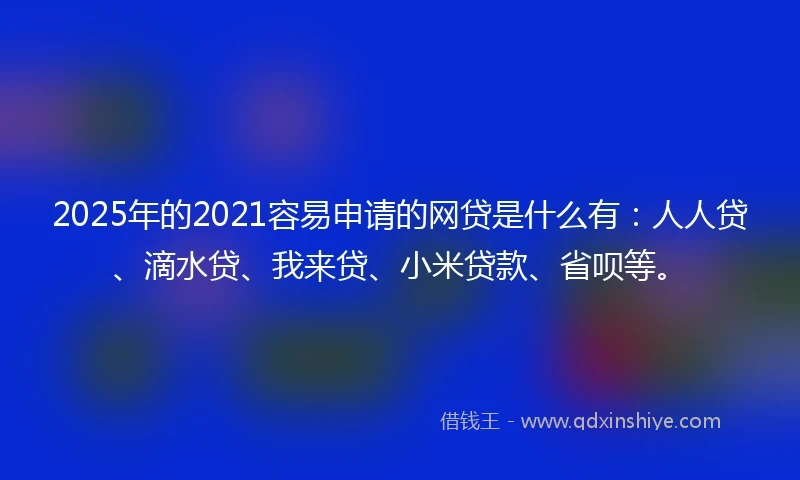 2025年的2021容易申请的网贷是什么有：人人贷、滴水贷、我来贷、小米贷款、省呗等。