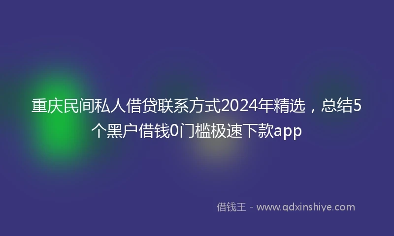 重庆民间私人借贷联系方式2024年精选，总结5个黑户借钱0门槛极速下款app