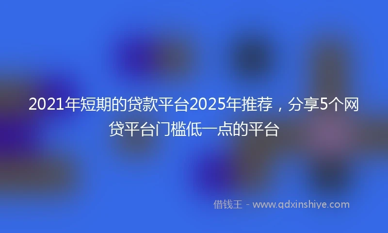 2021年短期的贷款平台2025年推荐，分享5个网贷平台门槛低一点的平台
