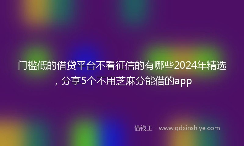 门槛低的借贷平台不看征信的有哪些2024年精选，分享5个不用芝麻分能借的app