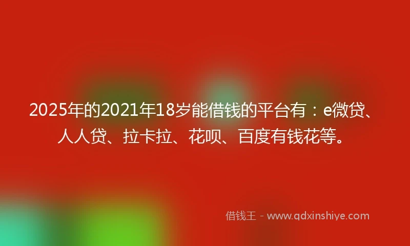 2025年的2021年18岁能借钱的平台有：e微贷、人人贷、拉卡拉、花呗、百度有钱花等。