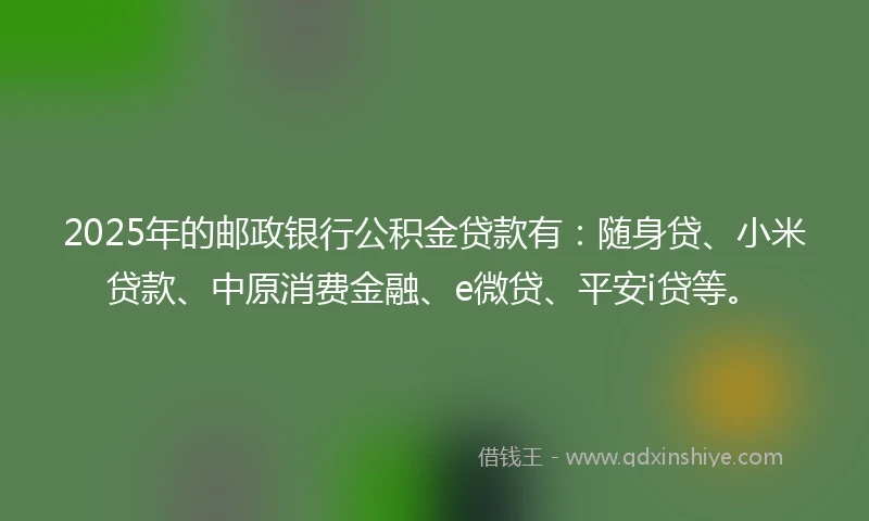 2025年的邮政银行公积金贷款有：随身贷、小米贷款、中原消费金融、e微贷、平安i贷等。