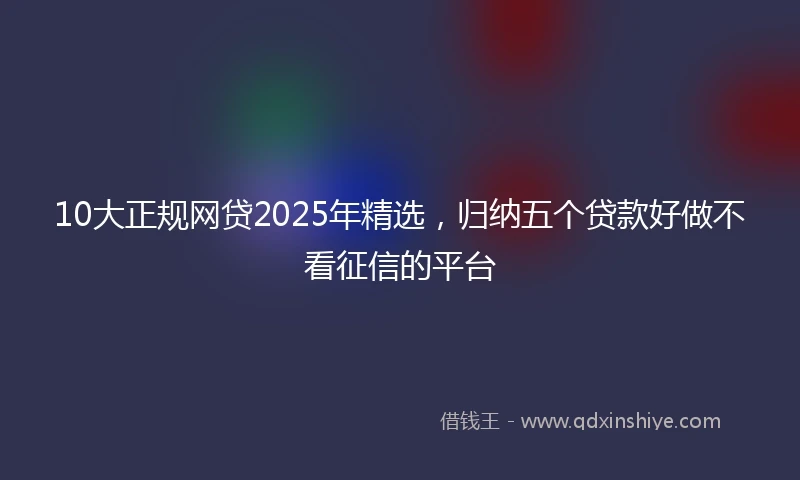 10大正规网贷2025年精选，归纳五个贷款好做不看征信的平台