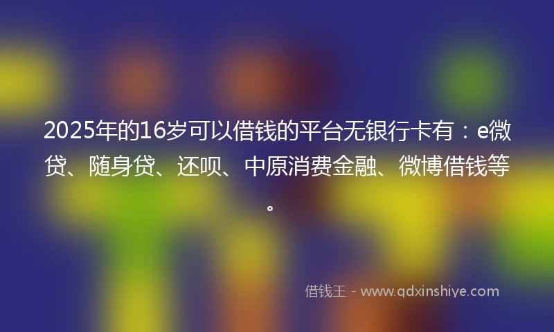 2025年的16岁可以借钱的平台无银行卡有：e微贷、随身贷、还呗、中原消费金融、微博借钱等。