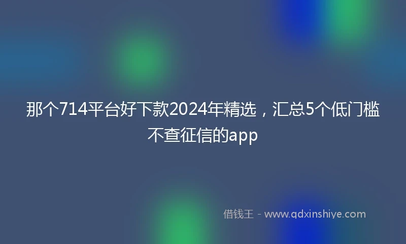 那个714平台好下款2024年精选，汇总5个低门槛不查征信的app