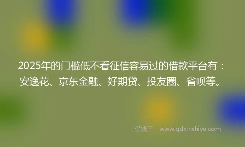 2025年的门槛低不看征信容易过的借款平台有：安逸花、京东金融、好期贷、投友圈、省呗等。