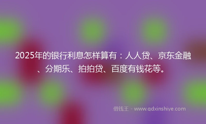 2025年的银行利息怎样算有：人人贷、京东金融、分期乐、拍拍贷、百度有钱花等。