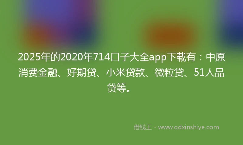 2025年的2020年714口子大全app下载有：中原消费金融、好期贷、小米贷款、微粒贷、51人品贷等。