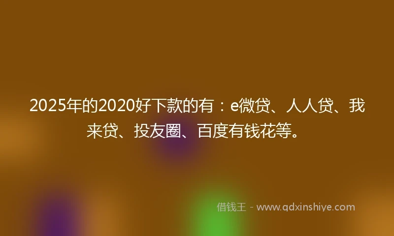 2025年的2020好下款的有：e微贷、人人贷、我来贷、投友圈、百度有钱花等。