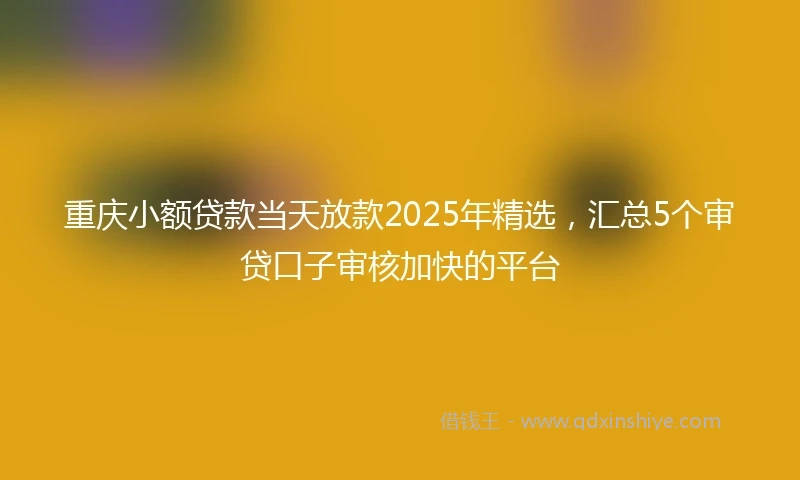 重庆小额贷款当天放款2025年精选，汇总5个审贷口子审核加快的平台