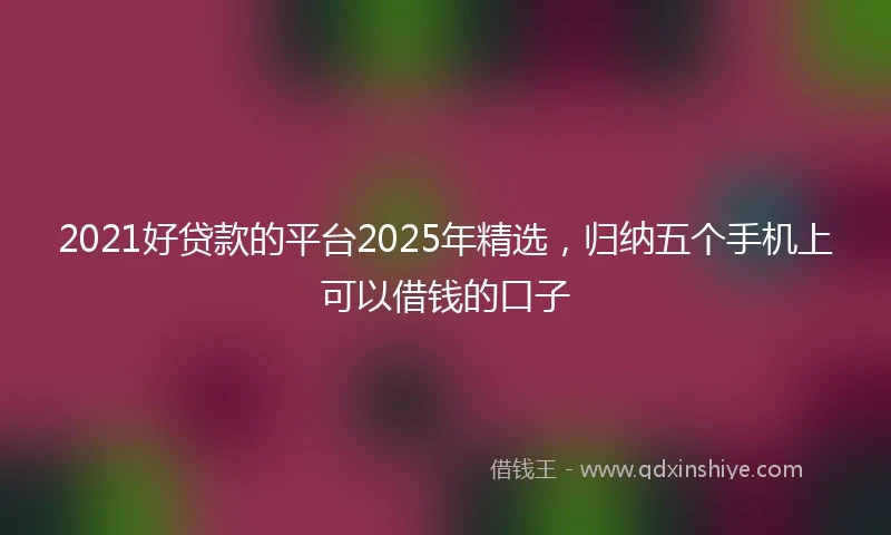2021好贷款的平台2025年精选，归纳五个手机上可以借钱的口子
