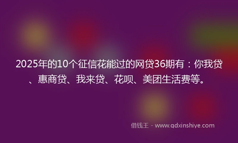 2025年的10个征信花能过的网贷36期有：你我贷、惠商贷、我来贷、花呗、美团生活费等。