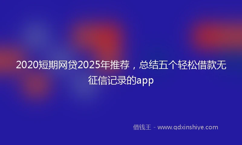 2020短期网贷2025年推荐，总结五个轻松借款无征信记录的app