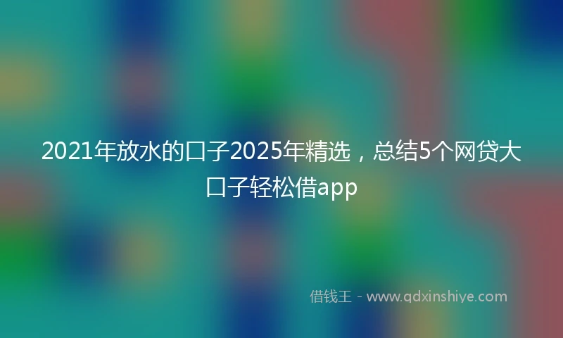 2021年放水的口子2025年精选，总结5个网贷大口子轻松借app