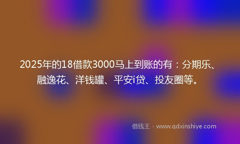 2025年的18借款3000马上到账的有：分期乐、融逸花、洋钱罐、平安i贷、投友圈等。