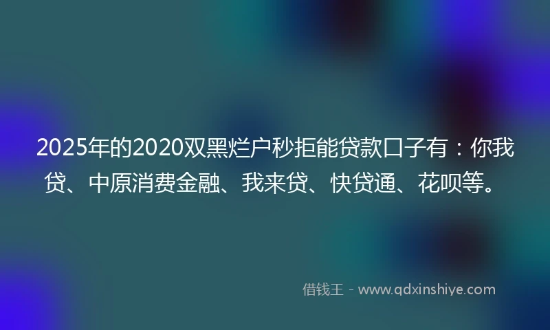 2025年的2020双黑烂户秒拒能贷款口子有：你我贷、中原消费金融、我来贷、快贷通、花呗等。