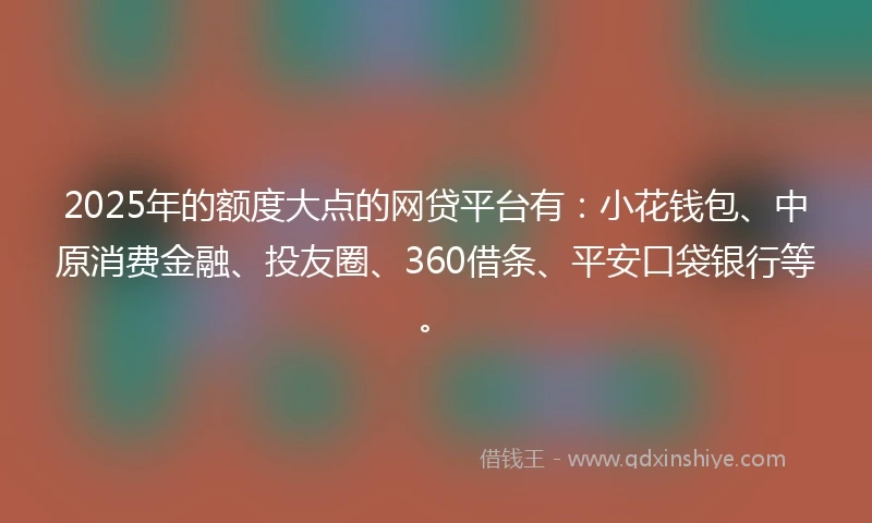 2025年的额度大点的网贷平台有：小花钱包、中原消费金融、投友圈、360借条、平安口袋银行等。