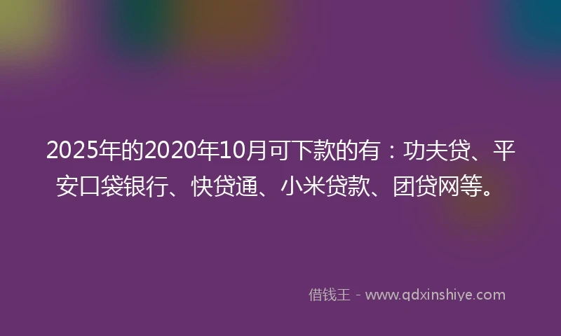 2025年的2020年10月可下款的有：功夫贷、平安口袋银行、快贷通、小米贷款、团贷网等。