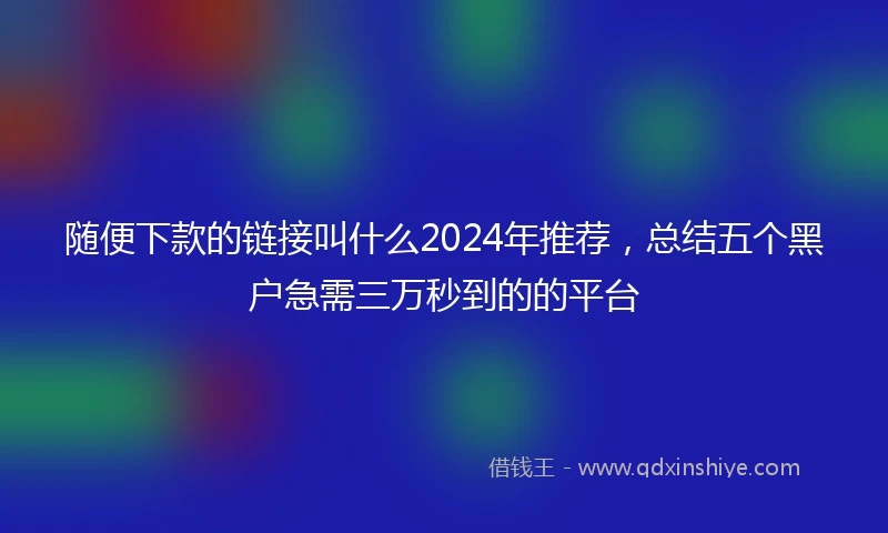 随便下款的链接叫什么2024年推荐，总结五个黑户急需三万秒到的的平台