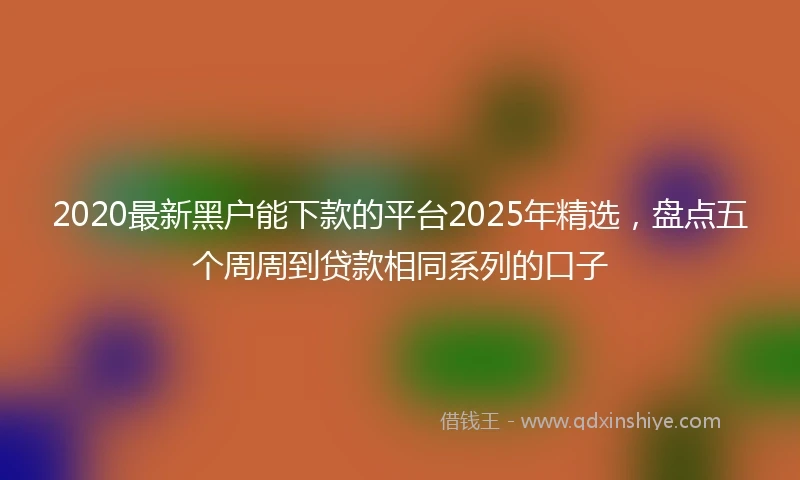 2020最新黑户能下款的平台2025年精选，盘点五个周周到贷款相同系列的口子