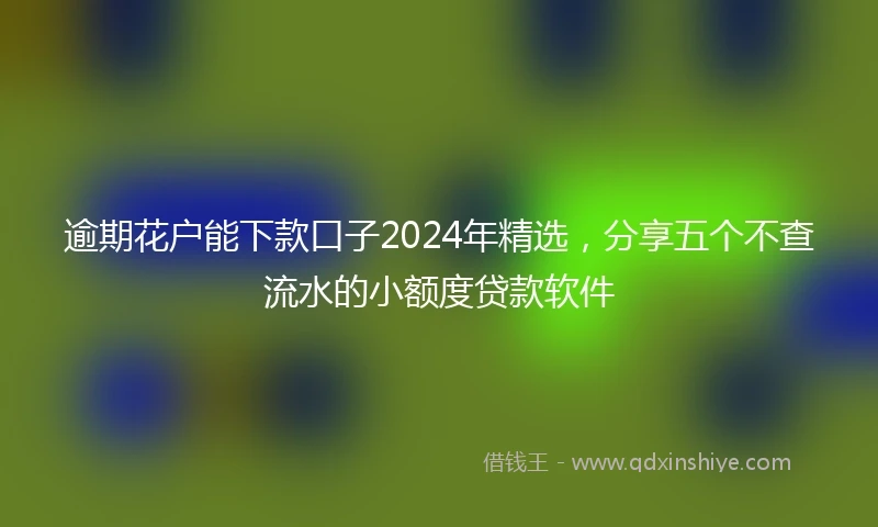 逾期花户能下款口子2024年精选，分享五个不查流水的小额度贷款软件