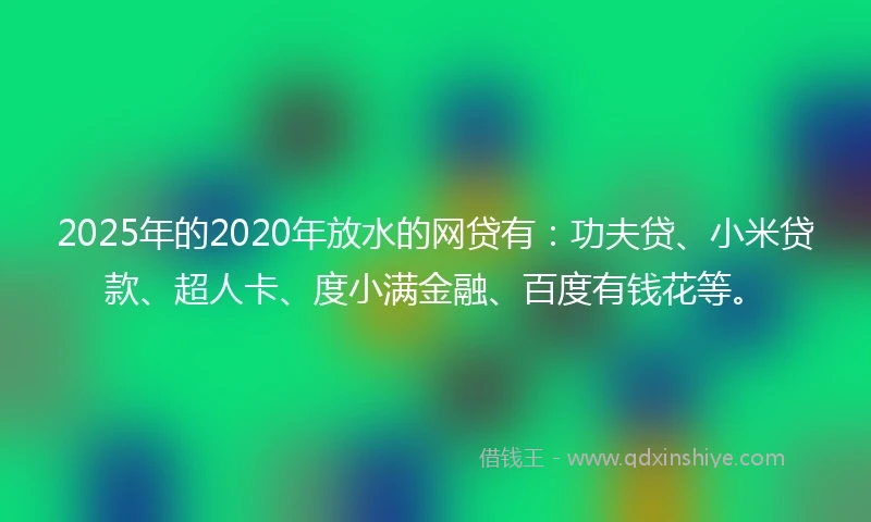 2025年的2020年放水的网贷有：功夫贷、小米贷款、超人卡、度小满金融、百度有钱花等。